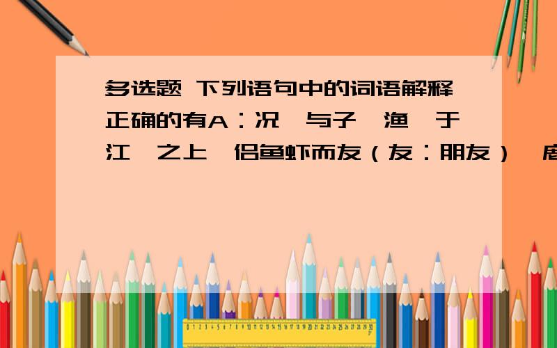 多选题 下列语句中的词语解释正确的有A：况吾与子,渔樵于江渚之上,侣鱼虾而友（友：朋友）麋鹿 B：苟亏（亏：吃亏）人愈多,其不仁兹甚,罪益厚.C：人不知而不愠（愠：怨怒） D：汝愚之