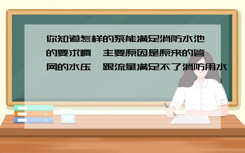 你知道怎样的泵能满足消防水池的要求啊,主要原因是原来的管网的水压,跟流量满足不了消防用水