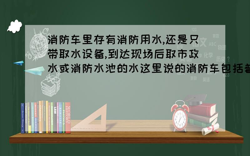 消防车里存有消防用水,还是只带取水设备,到达现场后取市政水或消防水池的水这里说的消防车包括普通的和大型的.