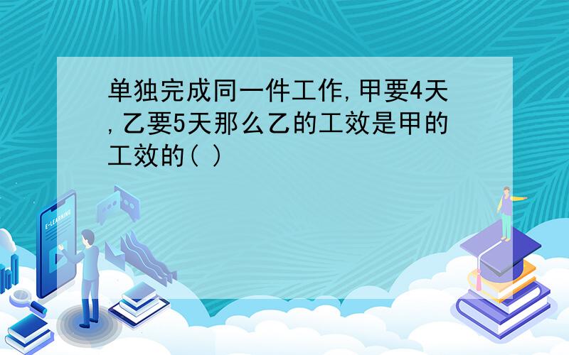 单独完成同一件工作,甲要4天,乙要5天那么乙的工效是甲的工效的( )