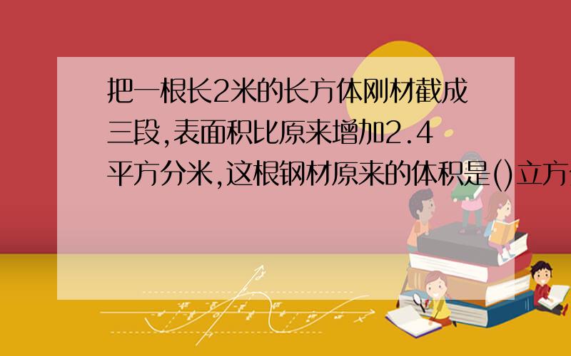 把一根长2米的长方体刚材截成三段,表面积比原来增加2.4平方分米,这根钢材原来的体积是()立方分米.