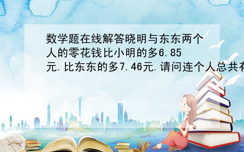 数学题在线解答晓明与东东两个人的零花钱比小明的多6.85元.比东东的多7.46元.请问连个人总共有多少钱.