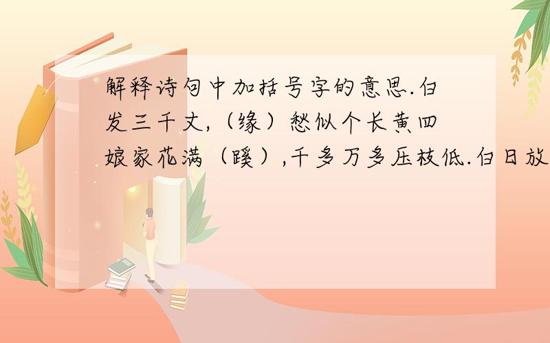 解释诗句中加括号字的意思.白发三千丈,（缘）愁似个长黄四娘家花满（蹊）,千多万多压枝低.白日放歌须纵酒,（青春）做伴好还乡.