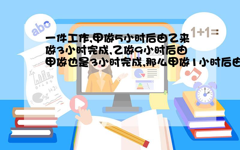 一件工作,甲做5小时后由乙来做3小时完成,乙做9小时后由甲做也是3小时完成,那么甲做1小时后由乙来做,几时可以完成?二元一次方程不要,最好一元一次或者算数）