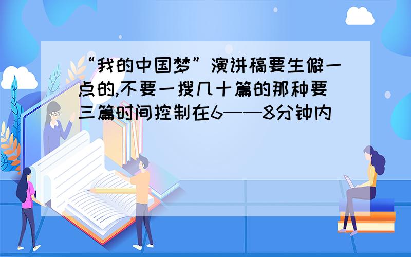 “我的中国梦”演讲稿要生僻一点的,不要一搜几十篇的那种要三篇时间控制在6——8分钟内