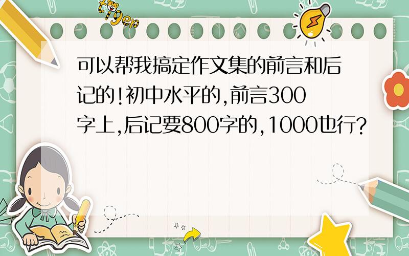 可以帮我搞定作文集的前言和后记的!初中水平的,前言300字上,后记要800字的,1000也行?