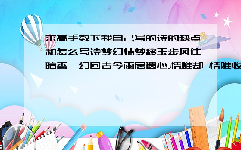 求高手教下我自己写的诗的缺点和怎么写诗梦幻情梦移玉步风住暗香,幻回古今雨居遗心.情难却 情难收 晚霞映日挂相思黎星射月垂怡约风华绝代傲娇姿闭月羞花倾国城沉鱼落雁幕风云心相悦