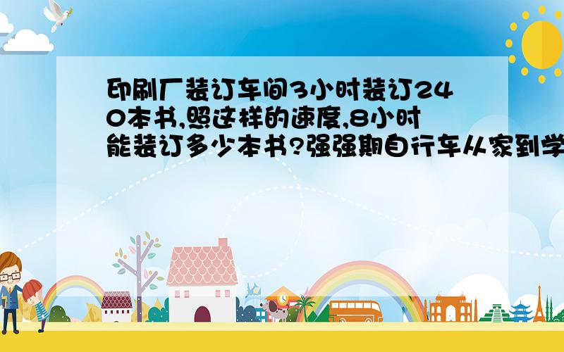 印刷厂装订车间3小时装订240本书,照这样的速度,8小时能装订多少本书?强强期自行车从家到学校每分钟行320米,需15分钟到达,若想10分钟到校,每分钟要行多少米