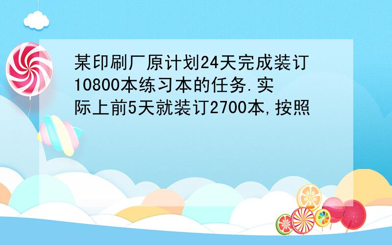 某印刷厂原计划24天完成装订10800本练习本的任务.实际上前5天就装订2700本,按照