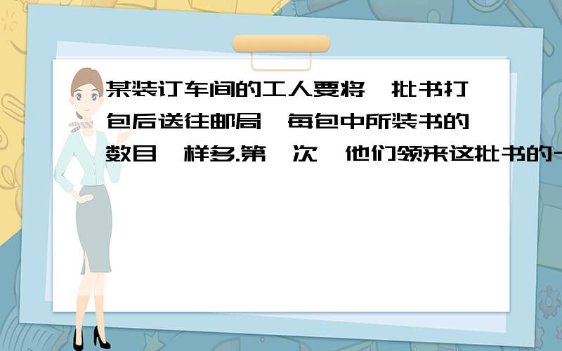 某装订车间的工人要将一批书打包后送往邮局,每包中所装书的数目一样多.第一次,他们领来这批书的十二分之七,结果打了14个包还多35本；第二次他们把剩下的书全部取来,连同第一次多的零