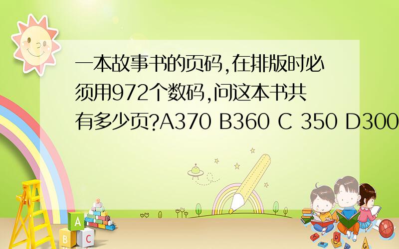 一本故事书的页码,在排版时必须用972个数码,问这本书共有多少页?A370 B360 C 350 D300请写具体点,最好看了能做这一类题型,