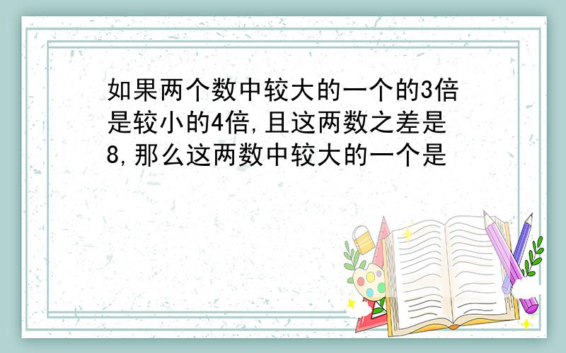 如果两个数中较大的一个的3倍是较小的4倍,且这两数之差是8,那么这两数中较大的一个是