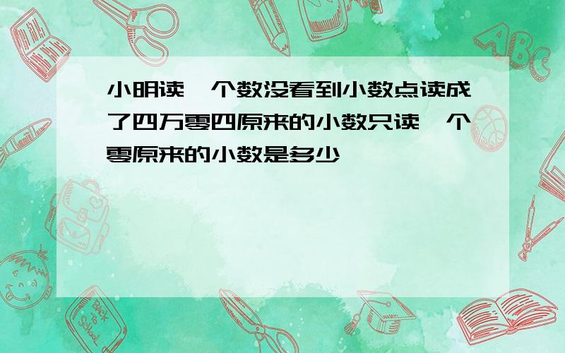 小明读一个数没看到小数点读成了四万零四原来的小数只读一个零原来的小数是多少