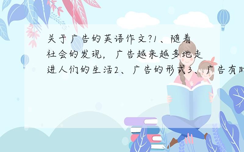 关于广告的英语作文?1、随着社会的发现，广告越来越多地走进人们的生活2、广告的形式3、广告有时也有欺骗性