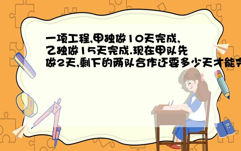 一项工程,甲独做10天完成,乙独做15天完成.现在甲队先做2天,剩下的两队合作还要多少天才能完成