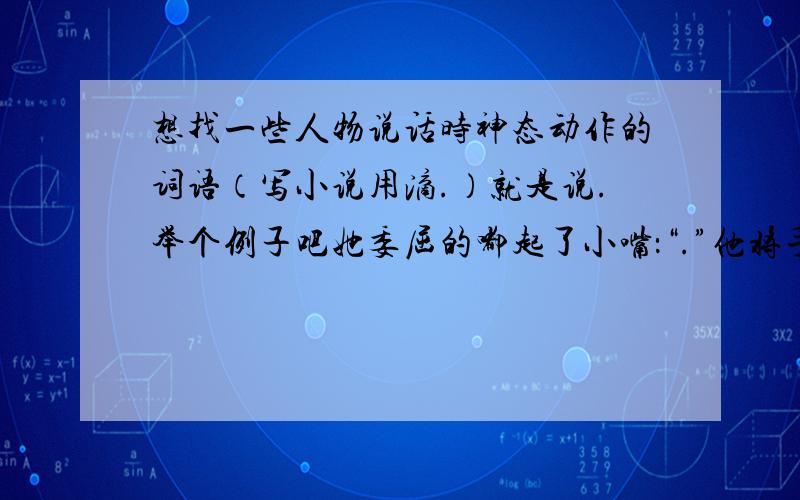 想找一些人物说话时神态动作的词语（写小说用滴.）就是说.举个例子吧她委屈的嘟起了小嘴：“.”他将手搭在她的肩上：“.”越多越好哦Very Thanks!