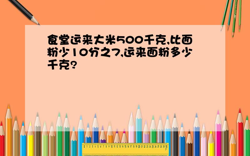 食堂运来大米500千克,比面粉少10分之7,运来面粉多少千克?