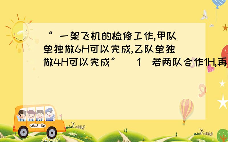 “ 一架飞机的检修工作,甲队单独做6H可以完成,乙队单独做4H可以完成” （1）若两队合作1H,再由甲队单独做,共几小时可以完成?（2）若两队合作1H,再由乙队单独做,共几小时可以完成?没分了