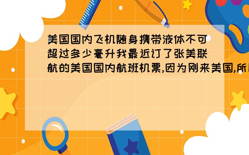 美国国内飞机随身携带液体不可超过多少毫升我最近订了张美联航的美国国内航班机票,因为刚来美国,所以不知道能携带多少毫升的液体上飞机?如果是100ml,那么是根据瓶内现有液体的量而定,