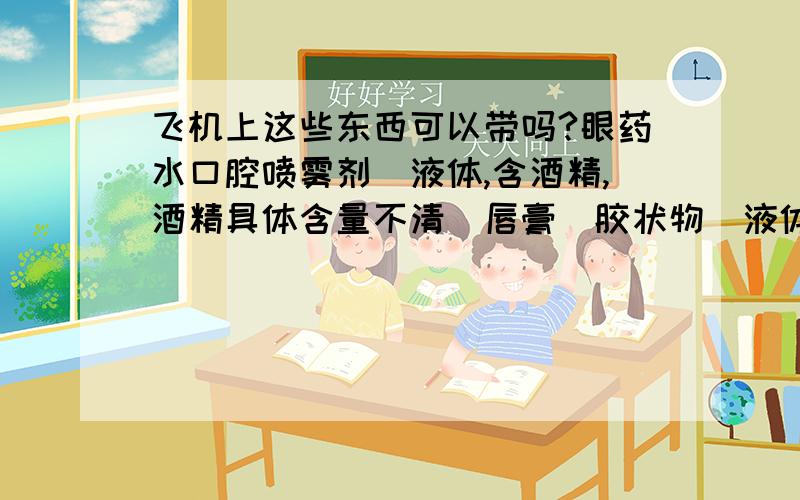 飞机上这些东西可以带吗?眼药水口腔喷雾剂（液体,含酒精,酒精具体含量不清）唇膏（胶状物）液体每样均不超过5ml到底可以不可以?国际航班