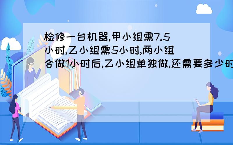 检修一台机器,甲小组需7.5小时,乙小组需5小时,两小组合做1小时后,乙小组单独做,还需要多少时间才能完成打错了因该是.检修一台机器,甲小组需7.5小时,乙小组需5小时,两小组合做1小时后，乙