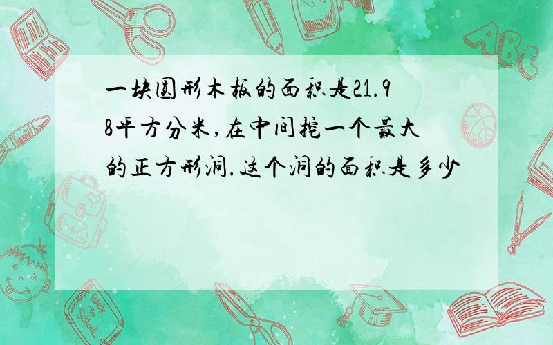 一块圆形木板的面积是21.98平方分米,在中间挖一个最大的正方形洞.这个洞的面积是多少