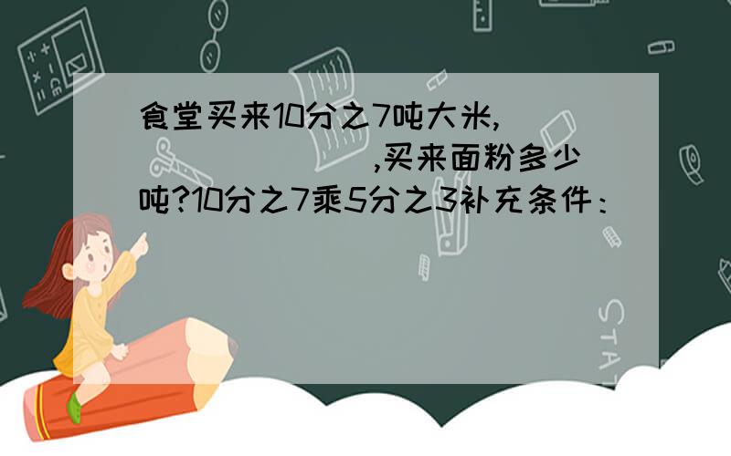 食堂买来10分之7吨大米,________,买来面粉多少吨?10分之7乘5分之3补充条件：______________10分之7÷5分之3补充条件：______________