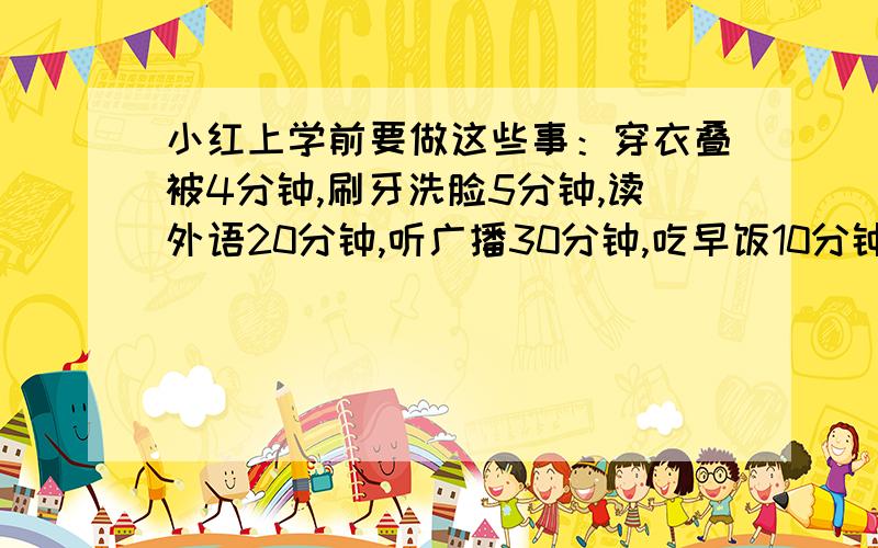 小红上学前要做这些事：穿衣叠被4分钟,刷牙洗脸5分钟,读外语20分钟,听广播30分钟,吃早饭10分钟,整理