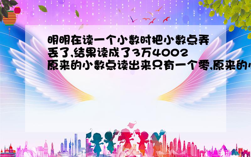 明明在读一个小数时把小数点弄丢了,结果读成了3万4002原来的小数点读出来只有一个零,原来的小数是（ ）