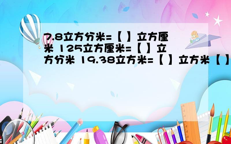 7.8立方分米=【 】立方厘米 125立方厘米=【 】立方分米 19.38立方米=【 】立方米【 】立方分米急