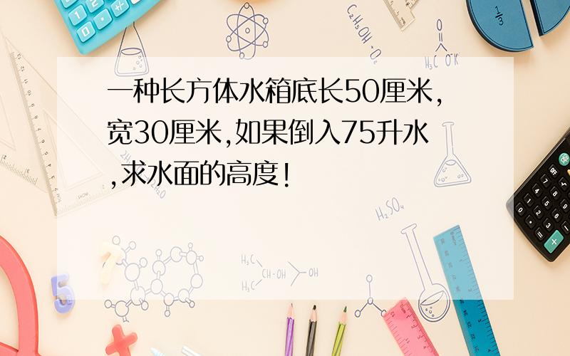 一种长方体水箱底长50厘米,宽30厘米,如果倒入75升水,求水面的高度!