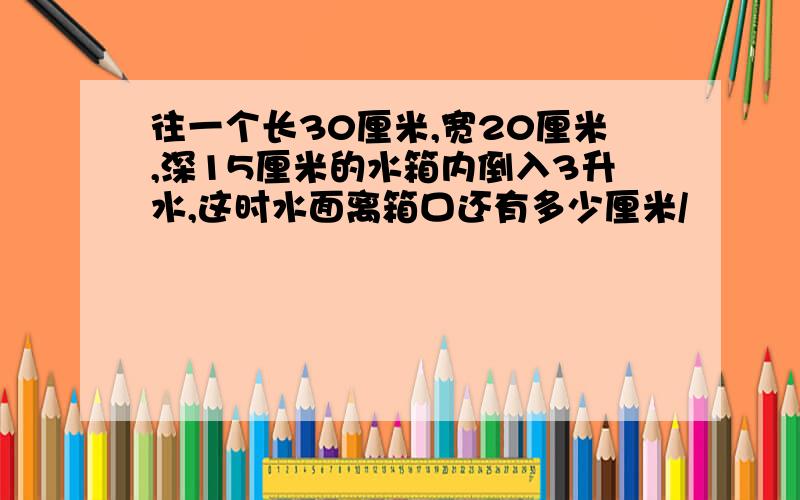 往一个长30厘米,宽20厘米,深15厘米的水箱内倒入3升水,这时水面离箱口还有多少厘米/