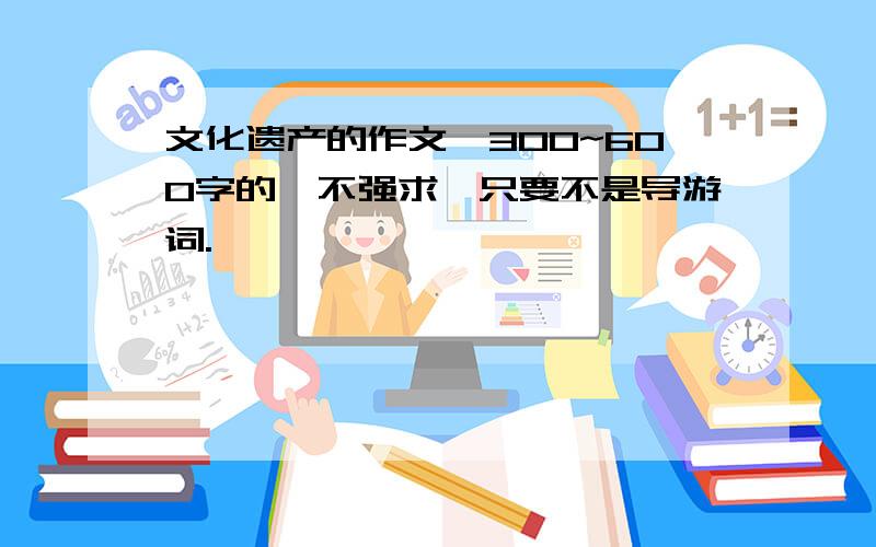 文化遗产的作文,300~600字的,不强求,只要不是导游词.