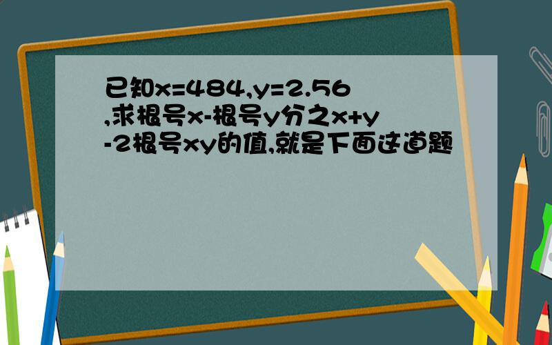 已知x=484,y=2.56,求根号x-根号y分之x+y-2根号xy的值,就是下面这道题