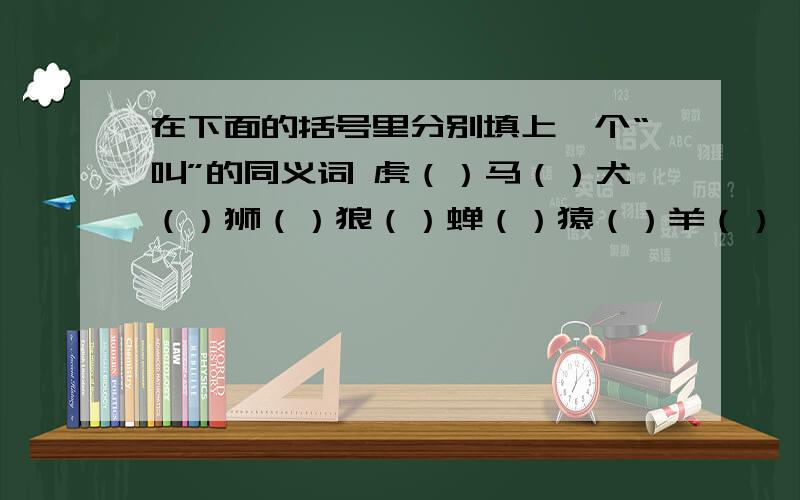 在下面的括号里分别填上一个“叫”的同义词 虎（）马（）犬（）狮（）狼（）蝉（）猿（）羊（）