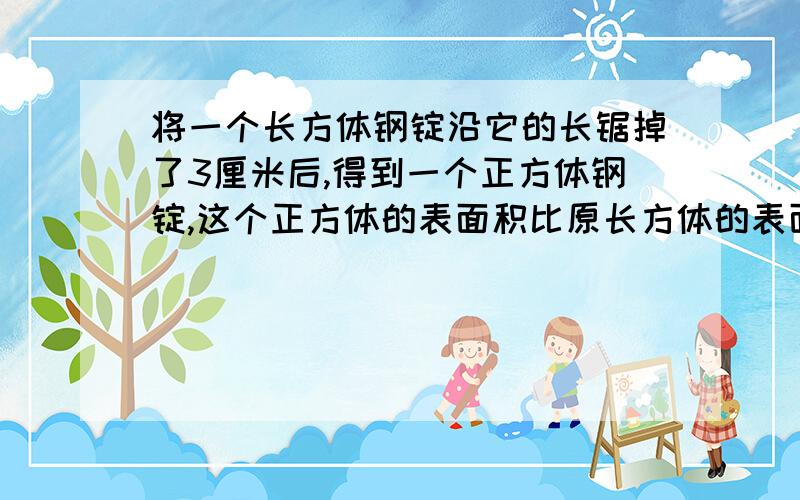 将一个长方体钢锭沿它的长锯掉了3厘米后,得到一个正方体钢锭,这个正方体的表面积比原长方体的表面积减少了60平方厘米.原来长方体的表面积和体积各是多少?