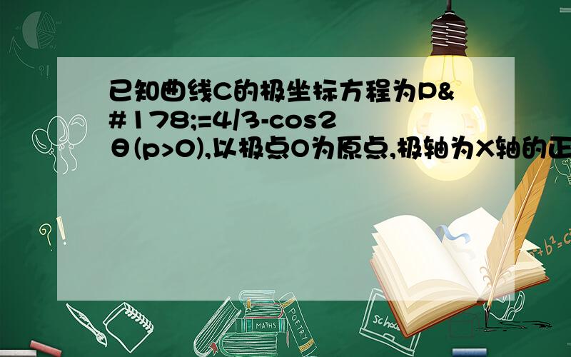 已知曲线C的极坐标方程为P²=4/3-cos2θ(p>0),以极点O为原点,极轴为X轴的正半轴建立平面直角坐标系.1 求曲线C的参数方程