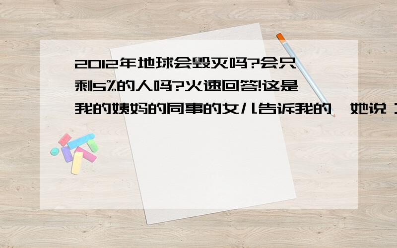 2012年地球会毁灭吗?会只剩5%的人吗?火速回答!这是我的姨妈的同事的女儿告诉我的,她说：“有一个国家,他们的智慧非常高,他们早就算到2008年会有汶川大地震,早就知道会有2010年青海玉树大