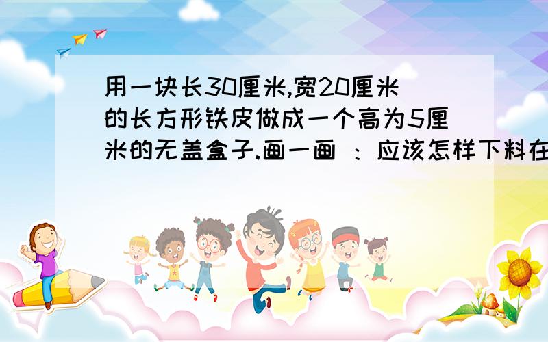 用一块长30厘米,宽20厘米的长方形铁皮做成一个高为5厘米的无盖盒子.画一画 ：应该怎样下料在图上标出来,并算一算盒子的容积.想一想 ：你能利用这块铁皮把盒子的容积做得更大一些吗?若