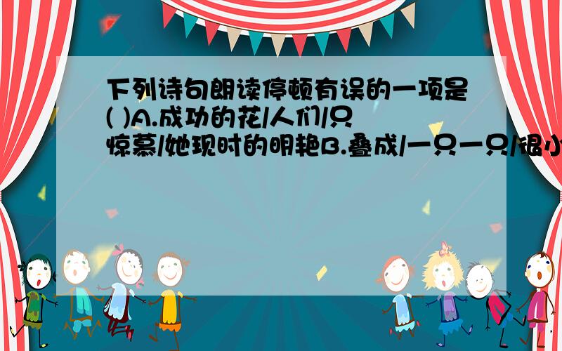 下列诗句朗读停顿有误的一项是( )A.成功的花/人们/只惊慕/她现时的明艳B.叠成/一只一只/很小的船儿C.我只/躲到你的/怀里D.浸透了/奋斗的泪泉