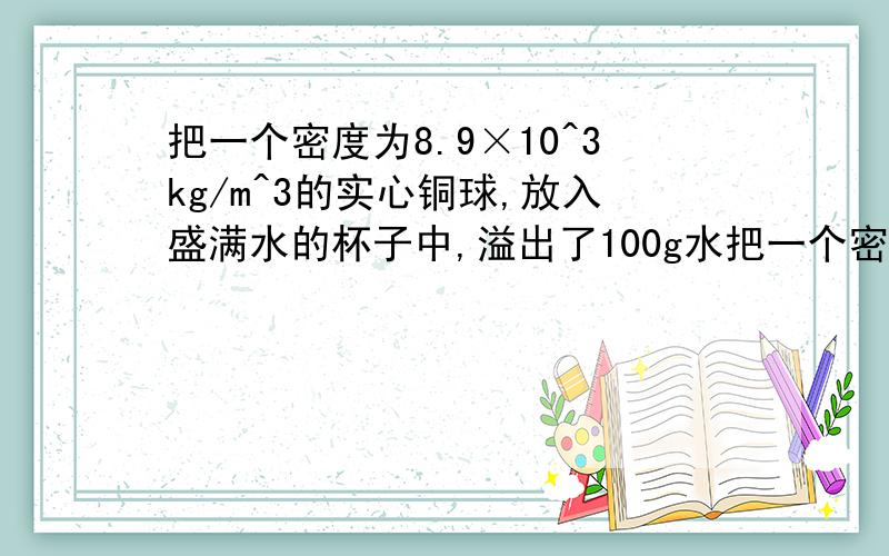 把一个密度为8.9×10^3kg/m^3的实心铜球,放入盛满水的杯子中,溢出了100g水把一个密度为8.9×10^3kg/m^3的实心铜球,放入盛满水的杯子中,溢出了100g水,则该铜球的质量为（）A.100g B.89g C.890g D.890kg