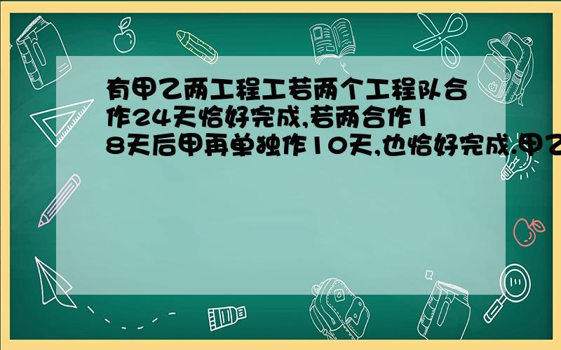 有甲乙两工程工若两个工程队合作24天恰好完成,若两合作18天后甲再单独作10天,也恰好完成.甲乙两个工程队单独完成该项目各需多少天?用方程解；还有检验