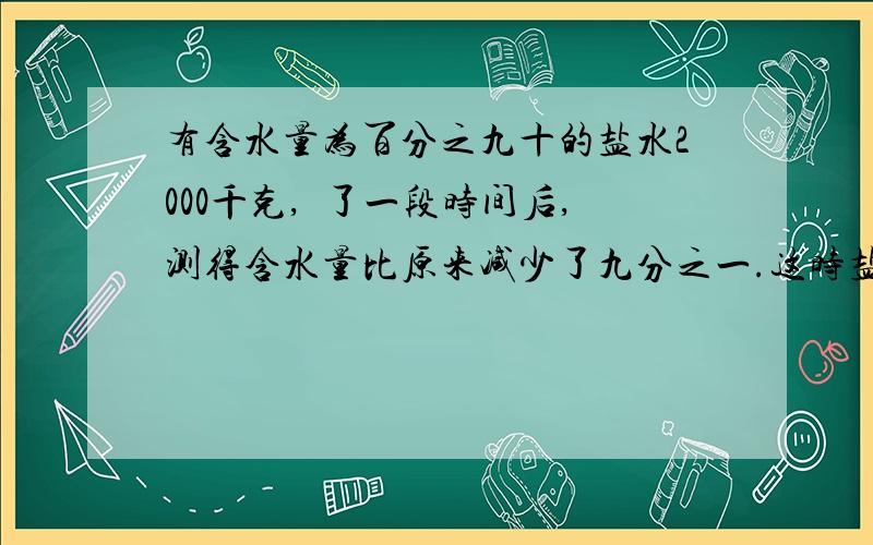 有含水量为百分之九十的盐水2000千克,嗮了一段时间后,测得含水量比原来减少了九分之一.这时盐水的重量是测得含水量比原来减少了九分之一.这时盐水的重量是多少千克?只列算式,并说明理