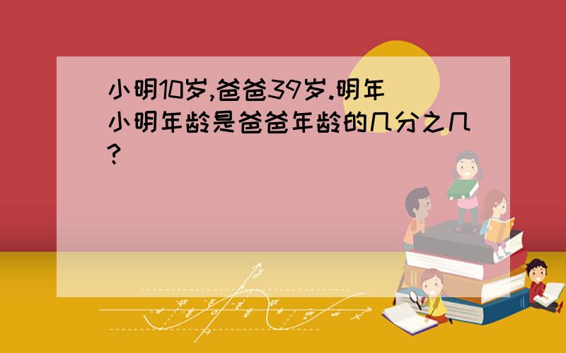 小明10岁,爸爸39岁.明年小明年龄是爸爸年龄的几分之几?