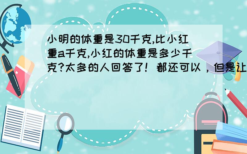 小明的体重是30千克,比小红重a千克,小红的体重是多少千克?太多的人回答了！都还可以，但是让我很为难哦！