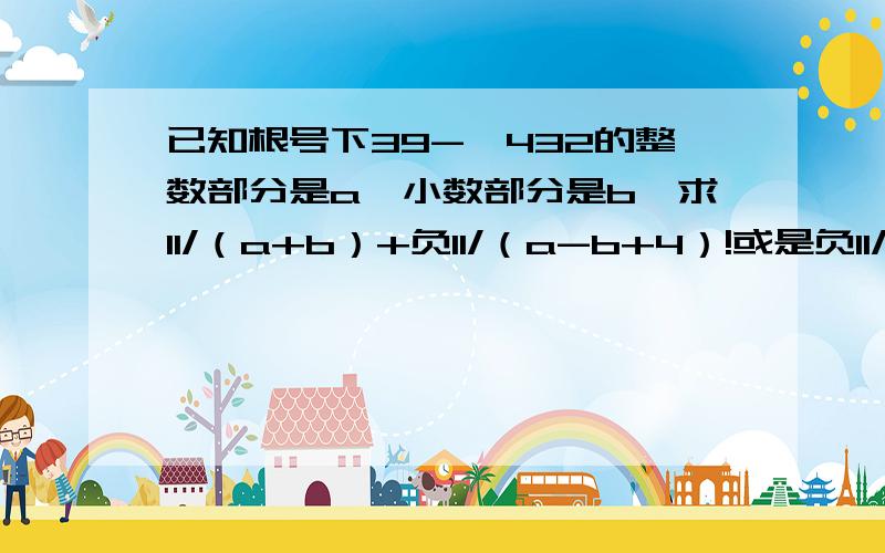 已知根号下39-√432的整数部分是a,小数部分是b,求11/（a+b）+负11/（a-b+4）!或是负11/（a-b）+4!