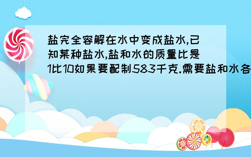 盐完全容解在水中变成盐水,已知某种盐水,盐和水的质量比是1比10如果要配制583千克.需要盐和水各多少千克?