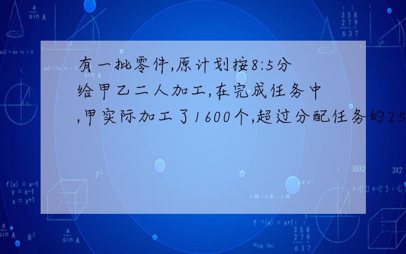 有一批零件,原计划按8:5分给甲乙二人加工,在完成任务中,甲实际加工了1600个,超过分配任务的25%,乙只完成了任务的60%,乙实际加工零件多少个?