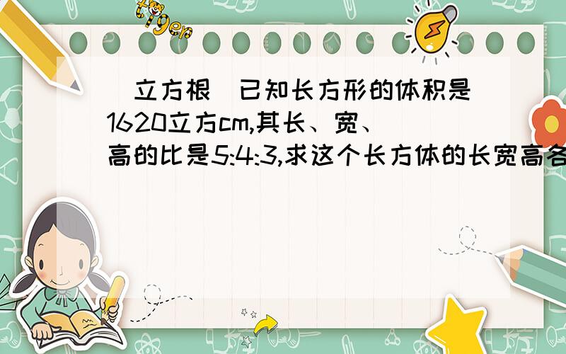 （立方根）已知长方形的体积是1620立方cm,其长、宽、高的比是5:4:3,求这个长方体的长宽高各是多少