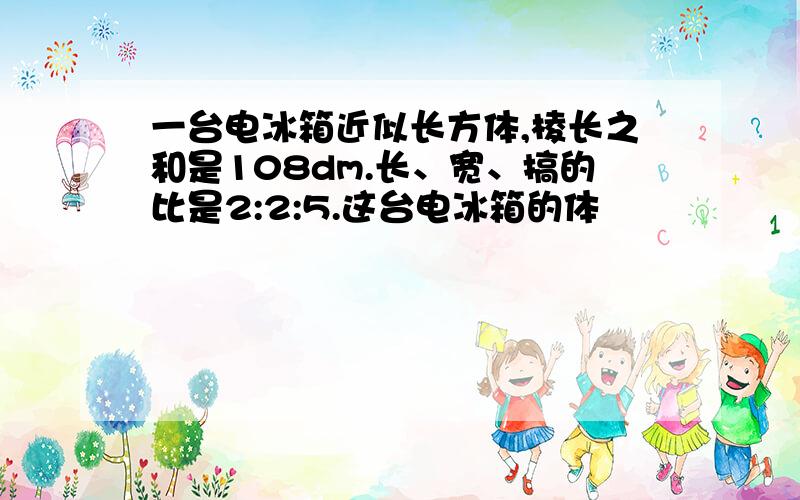 一台电冰箱近似长方体,棱长之和是108dm.长、宽、搞的比是2:2:5.这台电冰箱的体